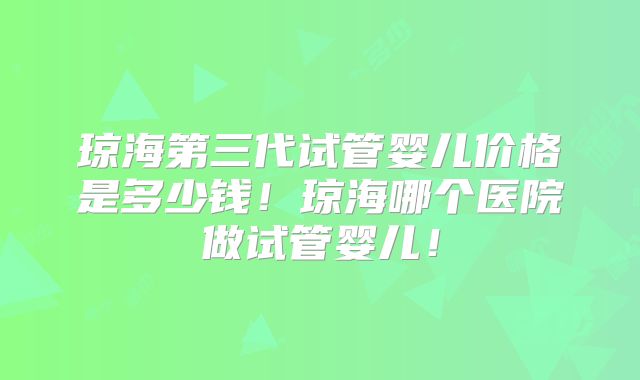 琼海第三代试管婴儿价格是多少钱！琼海哪个医院做试管婴儿！