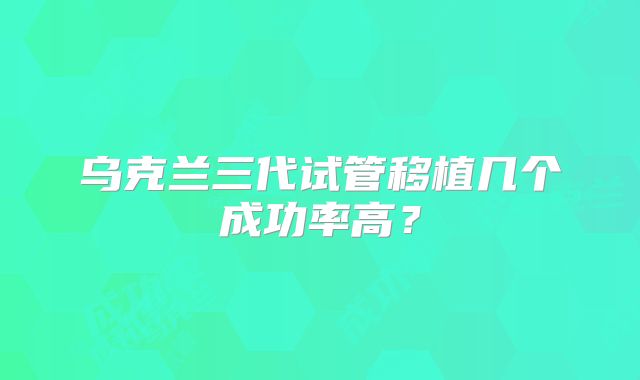 乌克兰三代试管移植几个成功率高？