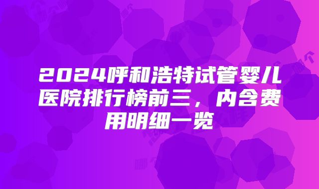 2024呼和浩特试管婴儿医院排行榜前三，内含费用明细一览