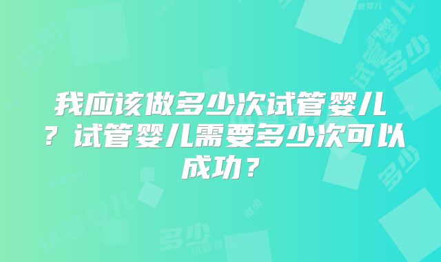 我应该做多少次试管婴儿?试管婴儿需要多少次可以成功?