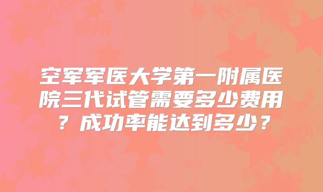 空军军医大学第一附属医院三代试管需要多少费用？成功率能达到多少？
