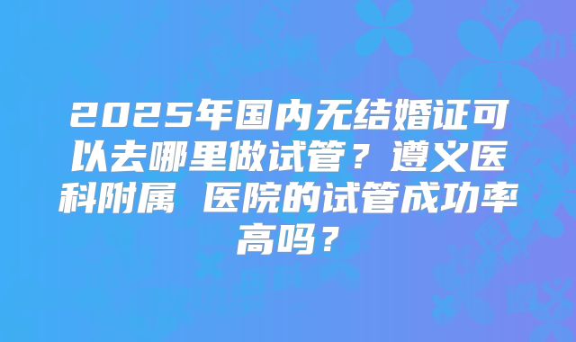 2025年国内无结婚证可以去哪里做试管？遵义医科附属 医院的试管成功率高吗？
