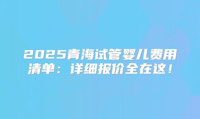 2025青海试管婴儿费用清单:详细报价全在这!