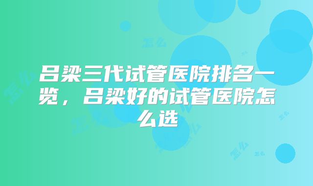 吕梁三代试管医院排名一览,吕梁好的试管医院怎么选