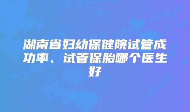 湖南省妇幼保健院试管成功率、试管保胎哪个医生好