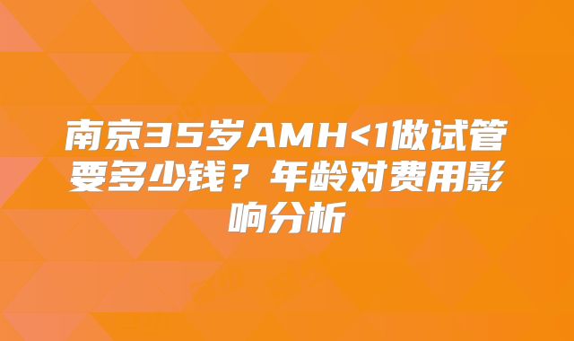 南京35岁AMH<1做试管要多少钱？年龄对费用影响分析