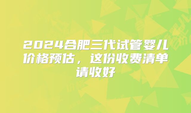 2024合肥三代试管婴儿价格预估,这份收费清单请收好