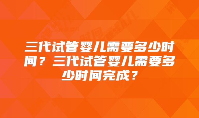 三代试管婴儿需要多少时间？三代试管婴儿需要多少时间完成？