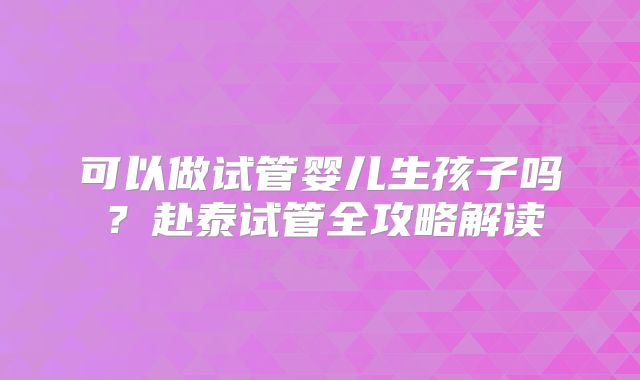 可以做试管婴儿生孩子吗？赴泰试管全攻略解读