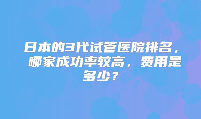 日本的3代试管医院排名， 哪家成功率较高，费用是多少？