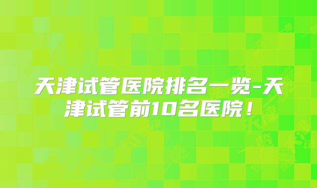 天津试管医院排名一览-天津试管前10名医院！