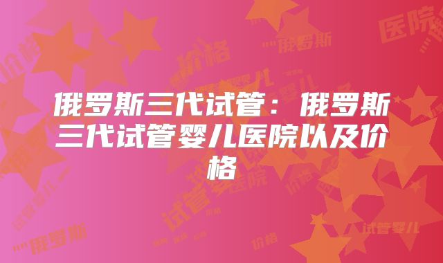 俄罗斯三代试管:俄罗斯三代试管婴儿医院以及价格