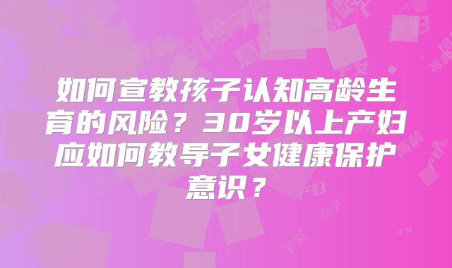 如何宣教孩子认知高龄生育的风险？30岁以上产妇应如何教导子女健康保护意识？