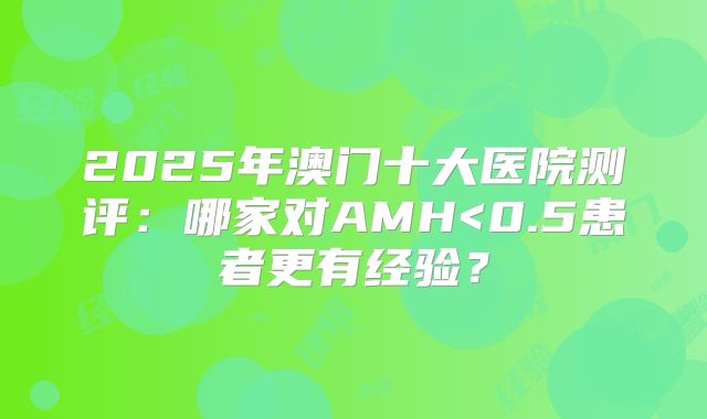 2025年澳门十大医院测评：哪家对AMH<0.5患者更有经验？
