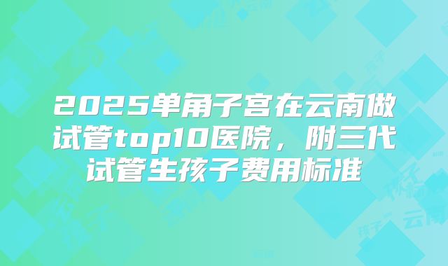 2025单角子宫在云南做试管top10医院，附三代试管生孩子费用标准