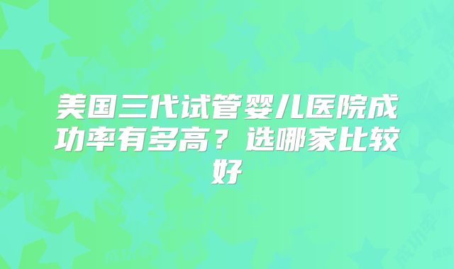 美国三代试管婴儿医院成功率有多高？选哪家比较好