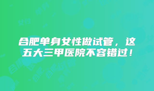 合肥单身女性做试管，这五大三甲医院不容错过！