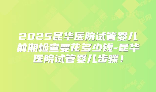 2025昆华医院试管婴儿前期检查要花多少钱-昆华医院试管婴儿步骤！
