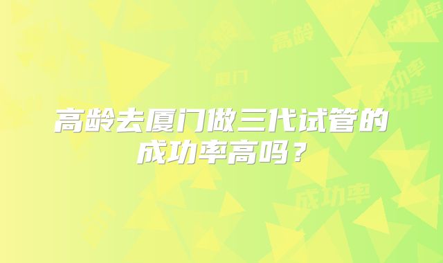 高龄去厦门做三代试管的成功率高吗？