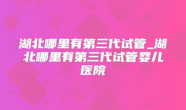 湖北哪里有第三代试管_湖北哪里有第三代试管婴儿医院