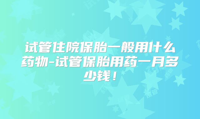 试管住院保胎一般用什么药物-试管保胎用药一月多少钱!