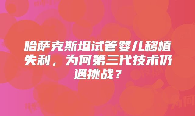 哈萨克斯坦试管婴儿移植失利,为何第三代技术仍遇挑战?
