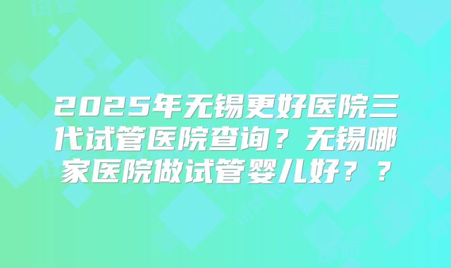 2025年无锡更好医院三代试管医院查询？无锡哪家医院做试管婴儿好？？
