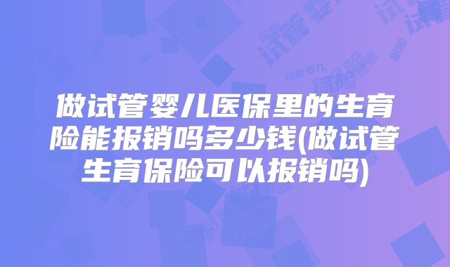 做试管婴儿医保里的生育险能报销吗多少钱(做试管生育保险可以报销吗)