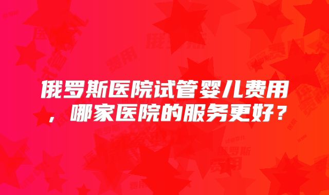 俄罗斯医院试管婴儿费用，哪家医院的服务更好？
