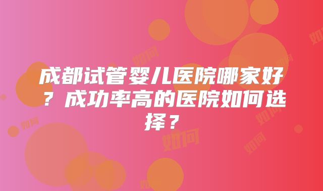 成都试管婴儿医院哪家好？成功率高的医院如何选择？