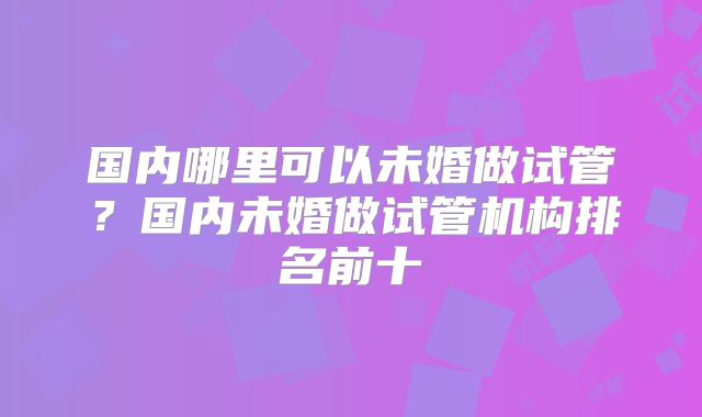 国内哪里可以未婚做试管？国内未婚做试管机构排名前十