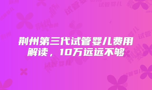 荆州第三代试管婴儿费用解读，10万远远不够
