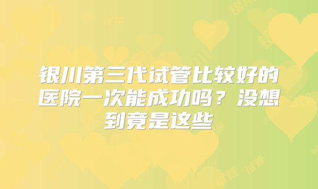 银川第三代试管比较好的医院一次能成功吗？没想到竟是这些