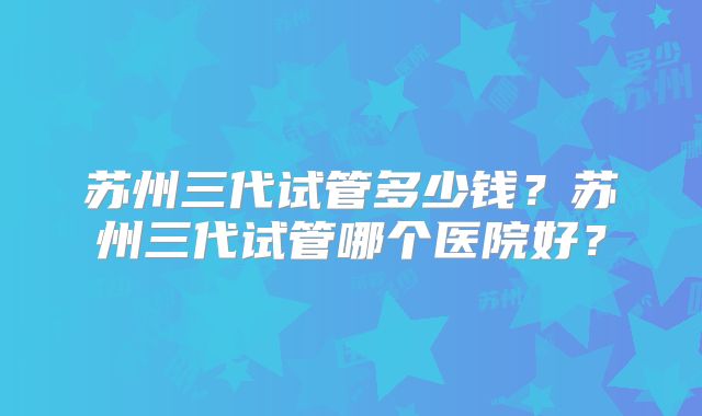 苏州三代试管多少钱？苏州三代试管哪个医院好？