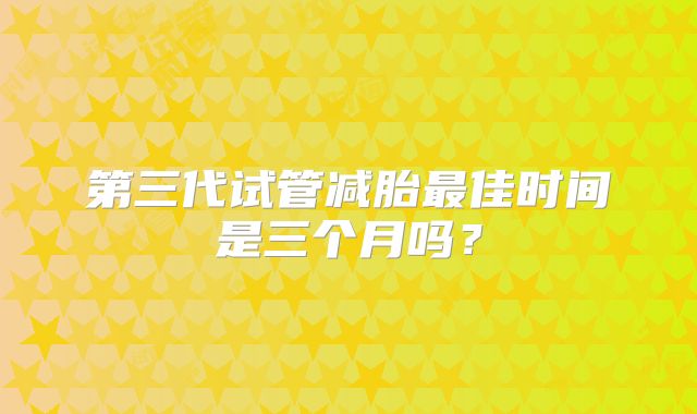 第三代试管减胎最佳时间是三个月吗？