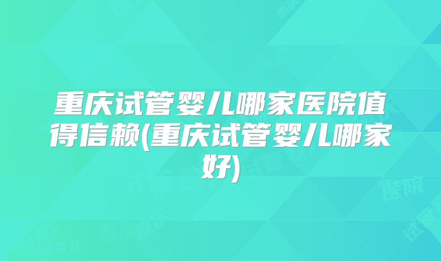 重庆试管婴儿哪家医院值得信赖(重庆试管婴儿哪家好)