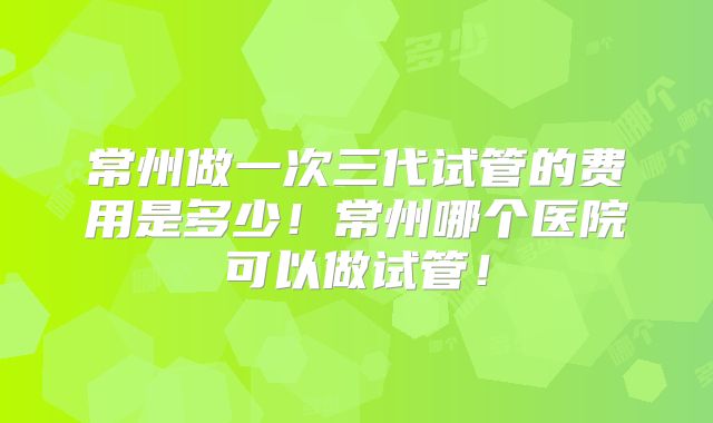 常州做一次三代试管的费用是多少!常州哪个医院可以做试管!