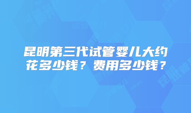 昆明第三代试管婴儿大约花多少钱?费用多少钱?
