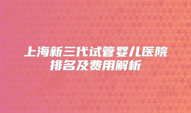 上海新三代试管婴儿医院排名及费用解析
