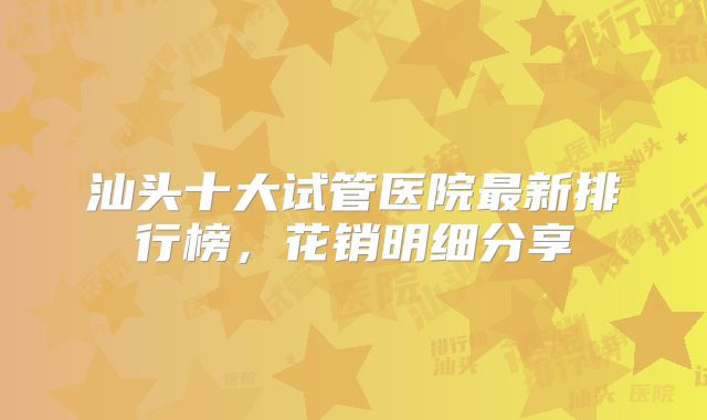 汕头十大试管医院最新排行榜，花销明细分享