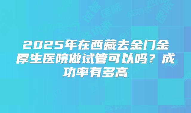 2025年在西藏去金门金厚生医院做试管可以吗？成功率有多高