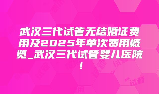 武汉三代试管无结婚证费用及2025年单次费用概览_武汉三代试管婴儿医院!