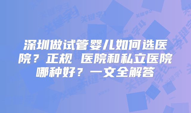 深圳做试管婴儿如何选医院？正规 医院和私立医院哪种好？一文全解答