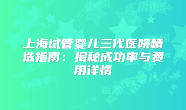 上海试管婴儿三代医院精选指南:揭秘成功率与费用详情