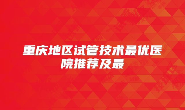 重庆地区试管技术最优医院推荐及最