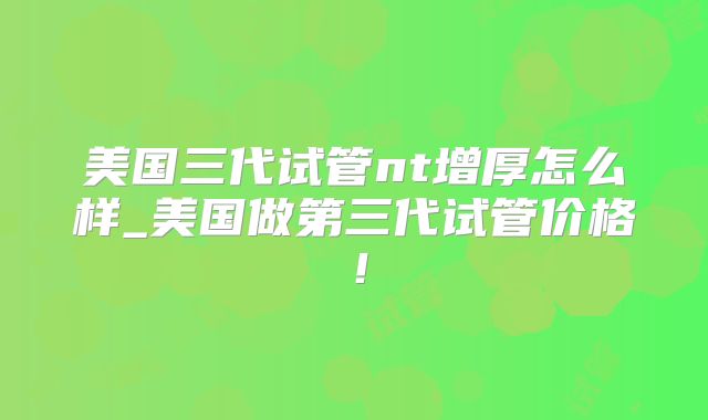 美国三代试管nt增厚怎么样_美国做第三代试管价格！