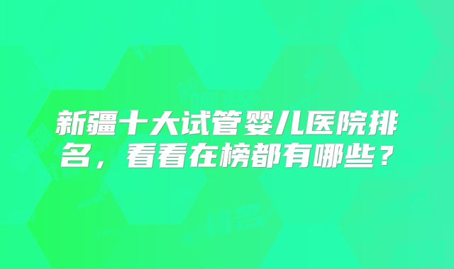新疆十大试管婴儿医院排名，看看在榜都有哪些？