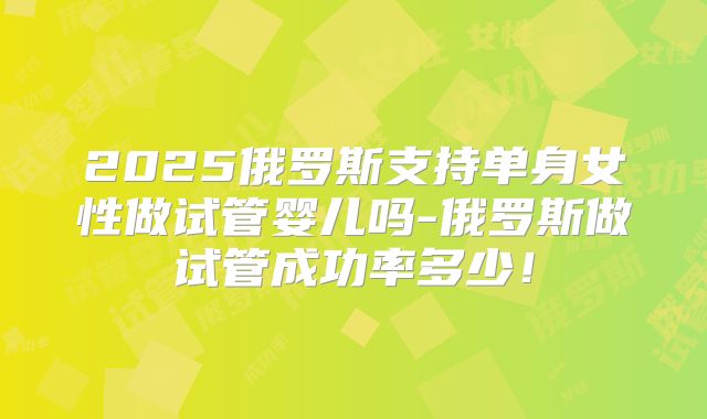 2025俄罗斯支持单身女性做试管婴儿吗-俄罗斯做试管成功率多少！