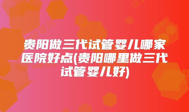 贵阳做三代试管婴儿哪家医院好点(贵阳哪里做三代试管婴儿好)