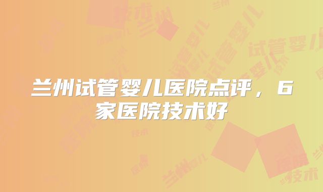 兰州试管婴儿医院点评，6家医院技术好